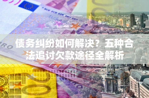 济南债务纠纷如何解决？五种合法追讨欠款途径全解析