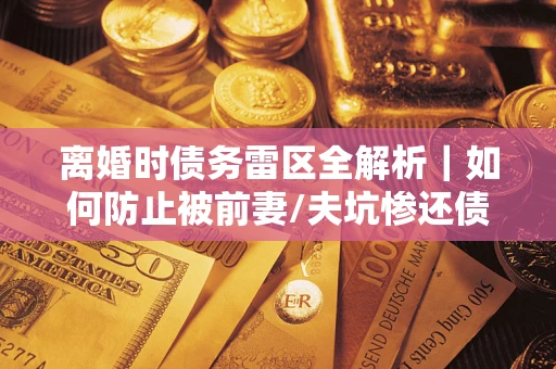 济南离婚时债务雷区全解析｜如何防止被前妻/夫坑惨还债？